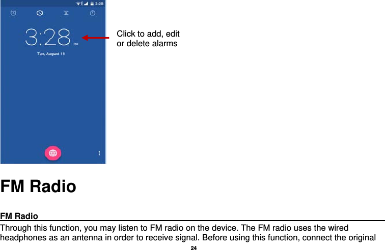   24       FM Radio  FM Radio                                                                                         Through this function, you may listen to FM radio on the device. The FM radio uses the wired headphones as an antenna in order to receive signal. Before using this function, connect the original Click to add, edit or delete alarms 