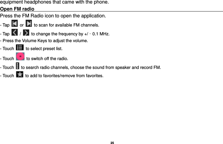   25  equipment headphones that came with the phone. Open FM radio                                                                                    Press the FM Radio icon to open the application. - Tap   or    to scan for available FM channels. - Tap   /    to change the frequency by +/–0.1 MHz. - Press the Volume Keys to adjust the volume. - Touch    to select preset list. - Touch    to switch off the radio. - Touch    to search radio channels, choose the sound from speaker and record FM.   - Touch    to add to favorites/remove from favorites. 