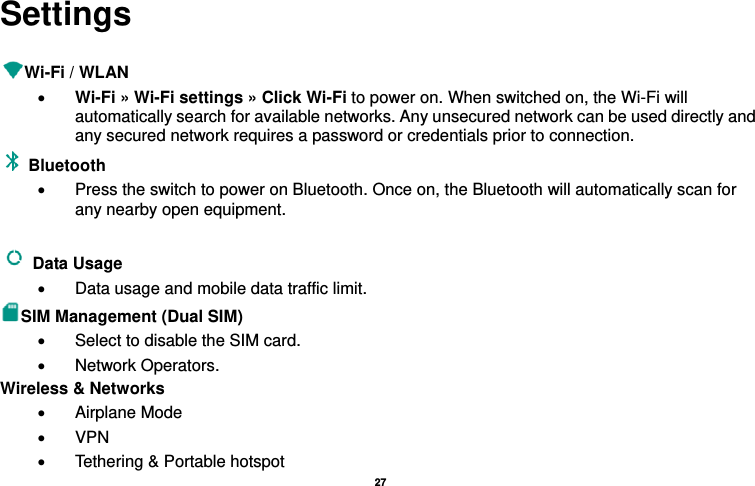   27  Settings  Wi-Fi / WLAN   • Wi-Fi » Wi-Fi settings » Click Wi-Fi to power on. When switched on, the Wi-Fi will automatically search for available networks. Any unsecured network can be used directly and any secured network requires a password or credentials prior to connection. Bluetooth  •  Press the switch to power on Bluetooth. Once on, the Bluetooth will automatically scan for any nearby open equipment.  Data Usage   •  Data usage and mobile data traffic limit. SIM Management (Dual SIM) •  Select to disable the SIM card.   • Network Operators. Wireless &amp; Networks   • Airplane Mode • VPN •  Tethering &amp; Portable hotspot     