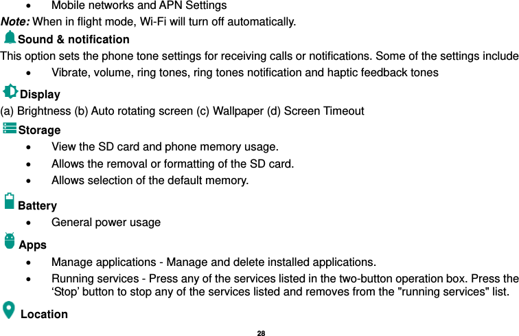   28  •  Mobile networks and APN Settings Note: When in flight mode, Wi-Fi will turn off automatically. Sound &amp; notification This option sets the phone tone settings for receiving calls or notifications. Some of the settings include •  Vibrate, volume, ring tones, ring tones notification and haptic feedback tones Display   (a) Brightness (b) Auto rotating screen (c) Wallpaper (d) Screen Timeout Storage •  View the SD card and phone memory usage.   •  Allows the removal or formatting of the SD card. •  Allows selection of the default memory.   Battery  •  General power usage Apps •  Manage applications - Manage and delete installed applications. •  Running services - Press any of the services listed in the two-button operation box. Press the ‘Stop’ button to stop any of the services listed and removes from the &quot;running services&quot; list. Location  