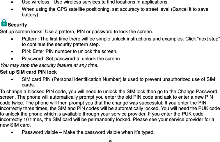   29  •  Use wireless - Use wireless services to find locations in applications. •  When using the GPS satellite positioning, set accuracy to street level (Cancel it to save battery). Security  Set up screen locks: Use a pattern, PIN or password to lock the screen.   •  Pattern: The first time there will be simple unlock instructions and examples. Click “next step” to continue the security pattern step.   •  PIN: Enter PIN number to unlock the screen. •  Password: Set password to unlock the screen. You may stop the security feature at any time. Set up SIM card PIN lock •  SIM card PIN (Personal Identification Number) is used to prevent unauthorized use of SIM cards.  To change a blocked PIN code, you will need to unlock the SIM lock then go to the Change Password screen. The phone will automatically prompt you enter the old PIN code and ask to enter a new PIN code twice. The phone will then prompt you that the change was successful. If you enter the PIN incorrectly three times, the SIM and PIN codes will be automatically locked. You will need the PUK code to unlock the phone which is available through your service provider. If you enter the PUK code incorrectly 10 times, the SIM card will be permanently locked. Please see your service provider for a new SIM card. •  Password visible – Make the password visible when it’s typed. 