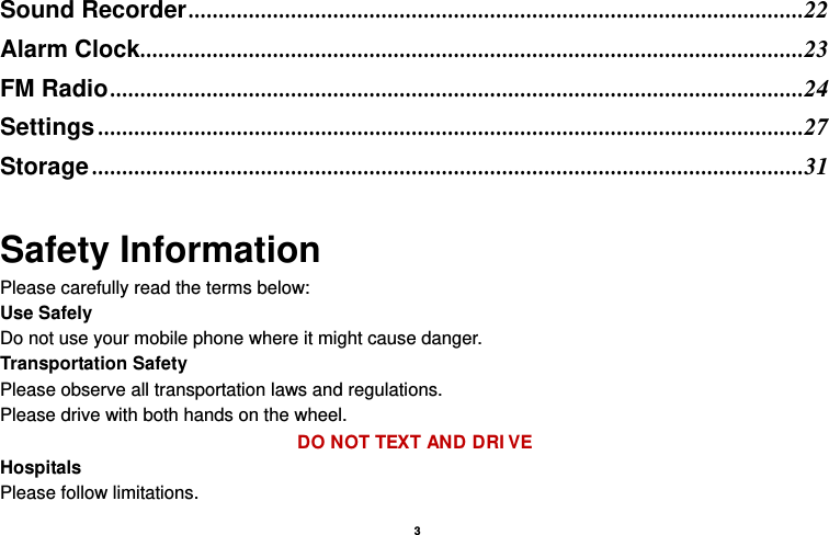   3  Sound Recorder ......................................................................................................22Alarm Clock ..............................................................................................................23FM Radio ...................................................................................................................24Settings .....................................................................................................................27Storage ......................................................................................................................31 Safety Information Please carefully read the terms below: Use Safely Do not use your mobile phone where it might cause danger. Transportation Safety Please observe all transportation laws and regulations. Please drive with both hands on the wheel.   DO NOT TEXT AND DRIVE Hospitals Please follow limitations. 