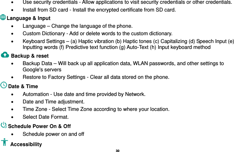   30  •  Use security credentials - Allow applications to visit security credentials or other credentials. •  Install from SD card - Install the encrypted certificate from SD card.   Language &amp; Input   •  Language – Change the language of the phone.   •  Custom Dictionary - Add or delete words to the custom dictionary. •  Keyboard Settings – (a) Haptic vibration (b) Haptic tones (c) Capitalizing (d) Speech Input (e) Inputting words (f) Predictive text function (g) Auto-Text (h) Input keyboard method   Backup &amp; reset     •  Backup Data – Will back up all application data, WLAN passwords, and other settings to Google&apos;s servers •  Restore to Factory Settings - Clear all data stored on the phone. Date &amp; Time   •  Automation - Use date and time provided by Network. •  Date and Time adjustment.       •  Time Zone - Select Time Zone according to where your location.   •  Select Date Format. Schedule Power On &amp; Off •  Schedule power on and off Accessibility  