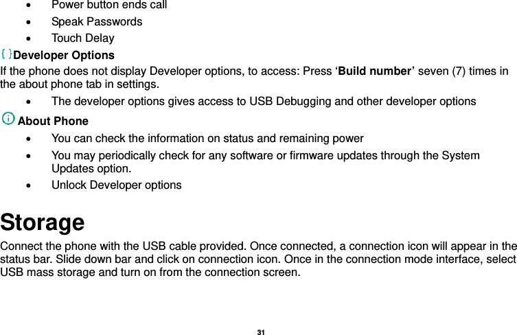   31  •  Power button ends call • Speak Passwords • Touch Delay Developer Options If the phone does not display Developer options, to access: Press ‘Build number’ seven (7) times in the about phone tab in settings.   •  The developer options gives access to USB Debugging and other developer options About Phone   •  You can check the information on status and remaining power •  You may periodically check for any software or firmware updates through the System Updates option. •  Unlock Developer options Storage Connect the phone with the USB cable provided. Once connected, a connection icon will appear in the status bar. Slide down bar and click on connection icon. Once in the connection mode interface, select USB mass storage and turn on from the connection screen. 