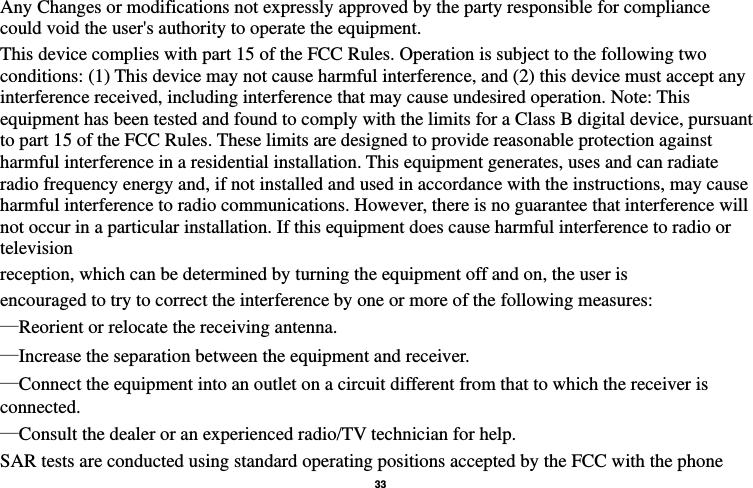   33  Any Changes or modifications not expressly approved by the party responsible for compliance could void the user&apos;s authority to operate the equipment. This device complies with part 15 of the FCC Rules. Operation is subject to the following two conditions: (1) This device may not cause harmful interference, and (2) this device must accept any interference received, including interference that may cause undesired operation. Note: This equipment has been tested and found to comply with the limits for a Class B digital device, pursuant to part 15 of the FCC Rules. These limits are designed to provide reasonable protection against harmful interference in a residential installation. This equipment generates, uses and can radiate radio frequency energy and, if not installed and used in accordance with the instructions, may cause harmful interference to radio communications. However, there is no guarantee that interference will not occur in a particular installation. If this equipment does cause harmful interference to radio or television reception, which can be determined by turning the equipment off and on, the user is encouraged to try to correct the interference by one or more of the following measures: —Reorient or relocate the receiving antenna. —Increase the separation between the equipment and receiver. —Connect the equipment into an outlet on a circuit different from that to which the receiver is connected. —Consult the dealer or an experienced radio/TV technician for help. SAR tests are conducted using standard operating positions accepted by the FCC with the phone 