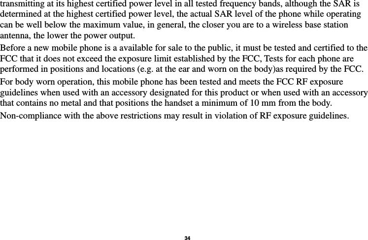   34  transmitting at its highest certified power level in all tested frequency bands, although the SAR is determined at the highest certified power level, the actual SAR level of the phone while operating can be well below the maximum value, in general, the closer you are to a wireless base station antenna, the lower the power output. Before a new mobile phone is a available for sale to the public, it must be tested and certified to the FCC that it does not exceed the exposure limit established by the FCC, Tests for each phone are performed in positions and locations (e.g. at the ear and worn on the body)as required by the FCC. For body worn operation, this mobile phone has been tested and meets the FCC RF exposure guidelines when used with an accessory designated for this product or when used with an accessory that contains no metal and that positions the handset a minimum of 10 mm from the body. Non-compliance with the above restrictions may result in violation of RF exposure guidelines.                                       