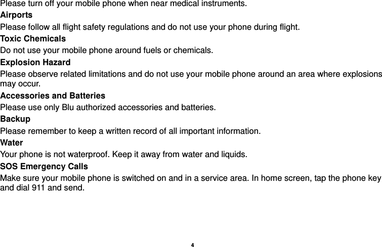   4  Please turn off your mobile phone when near medical instruments. Airports Please follow all flight safety regulations and do not use your phone during flight. Toxic Chemicals Do not use your mobile phone around fuels or chemicals. Explosion Hazard Please observe related limitations and do not use your mobile phone around an area where explosions may occur. Accessories and Batteries Please use only Blu authorized accessories and batteries. Backup Please remember to keep a written record of all important information. Water  Your phone is not waterproof. Keep it away from water and liquids. SOS Emergency Calls Make sure your mobile phone is switched on and in a service area. In home screen, tap the phone key and dial 911 and send.   