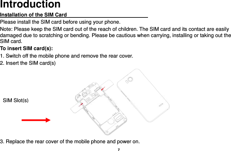   7  Introduction Installation of the SIM Card                                Please install the SIM card before using your phone. Note: Please keep the SIM card out of the reach of children. The SIM card and its contact are easily damaged due to scratching or bending. Please be cautious when carrying, installing or taking out the SIM card. To insert SIM card(s): 1. Switch off the mobile phone and remove the rear cover.   2. Insert the SIM card(s)  3. Replace the rear cover of the mobile phone and power on. SIM Slot(s)