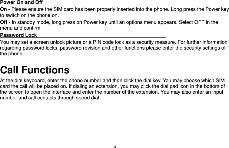   8  Power On and Off                                                                                 On - Please ensure the SIM card has been properly inserted into the phone. Long press the Power key to switch on the phone on. Off - In standby mode, long press on Power key until an options menu appears. Select OFF in the menu and confirm Password Lock                                                    You may set a screen unlock picture or a PIN code lock as a security measure. For further information regarding password locks, password revision and other functions please enter the security settings of the phone. Call Functions                                   At the dial keyboard, enter the phone number and then click the dial key. You may choose which SIM card the call will be placed on. If dialing an extension, you may click the dial pad icon in the bottom of the screen to open the interface and enter the number of the extension. You may also enter an input number and call contacts through speed dial. 