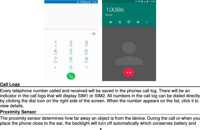   9      Call Logs                                                                                         Every telephone number called and received will be saved in the phones call log. There will be an indicator in the call logs that will display SIM1 or SIM2. All numbers in the call log can be dialed directly by clicking the dial icon on the right side of the screen. When the number appears on the list, click it to view details.   Proximity Sensor                                                                                  The proximity sensor determines how far away an object is from the device. During the call or when you place the phone close to the ear, the backlight will turn off automatically which conserves battery and 