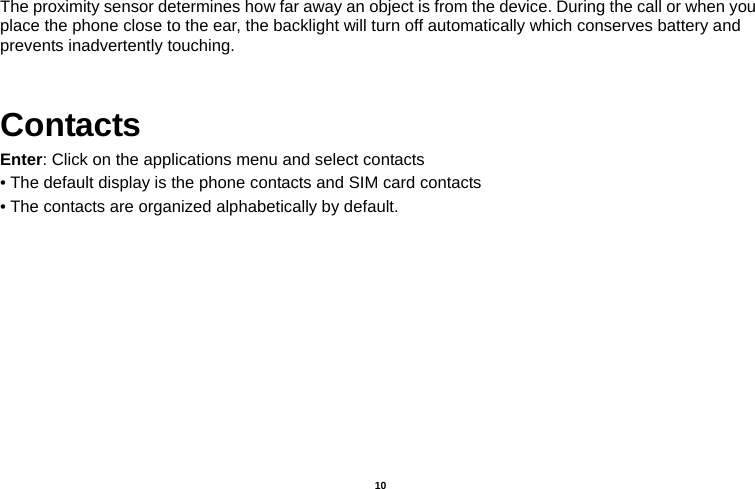   10  The proximity sensor determines how far away an object is from the device. During the call or when you place the phone close to the ear, the backlight will turn off automatically which conserves battery and prevents inadvertently touching.  Contacts Enter: Click on the applications menu and select contacts • The default display is the phone contacts and SIM card contacts • The contacts are organized alphabetically by default. 