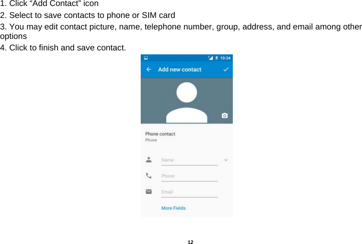   12  1. Click “Add Contact” icon   2. Select to save contacts to phone or SIM card 3. You may edit contact picture, name, telephone number, group, address, and email among other options 4. Click to finish and save contact.                                                                     