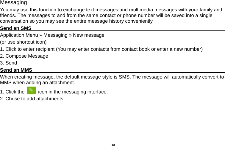   13  Messaging You may use this function to exchange text messages and multimedia messages with your family and friends. The messages to and from the same contact or phone number will be saved into a single conversation so you may see the entire message history conveniently. Send an SMS                                                                                     Application Menu » Messaging » New message   (or use shortcut icon)   1. Click to enter recipient (You may enter contacts from contact book or enter a new number) 2. Compose Message 3. Send Send an MMS                                                                                     When creating message, the default message style is SMS. The message will automatically convert to MMS when adding an attachment.   1. Click the    icon in the messaging interface. 2. Chose to add attachments. 