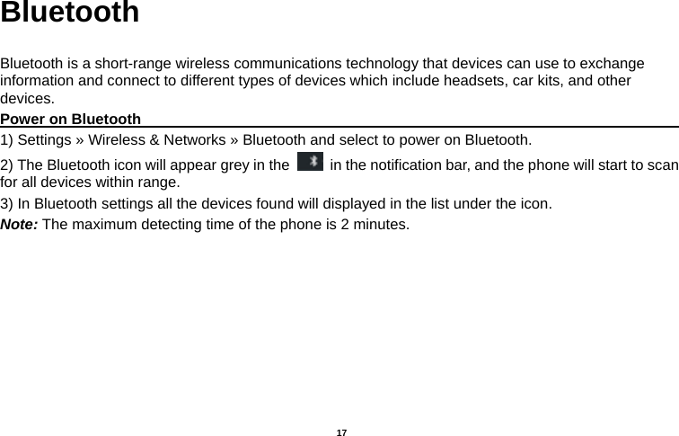   17  Bluetooth  Bluetooth is a short-range wireless communications technology that devices can use to exchange information and connect to different types of devices which include headsets, car kits, and other devices. Power on Bluetooth                                                                               1) Settings » Wireless &amp; Networks » Bluetooth and select to power on Bluetooth. 2) The Bluetooth icon will appear grey in the    in the notification bar, and the phone will start to scan for all devices within range. 3) In Bluetooth settings all the devices found will displayed in the list under the icon. Note: The maximum detecting time of the phone is 2 minutes. 