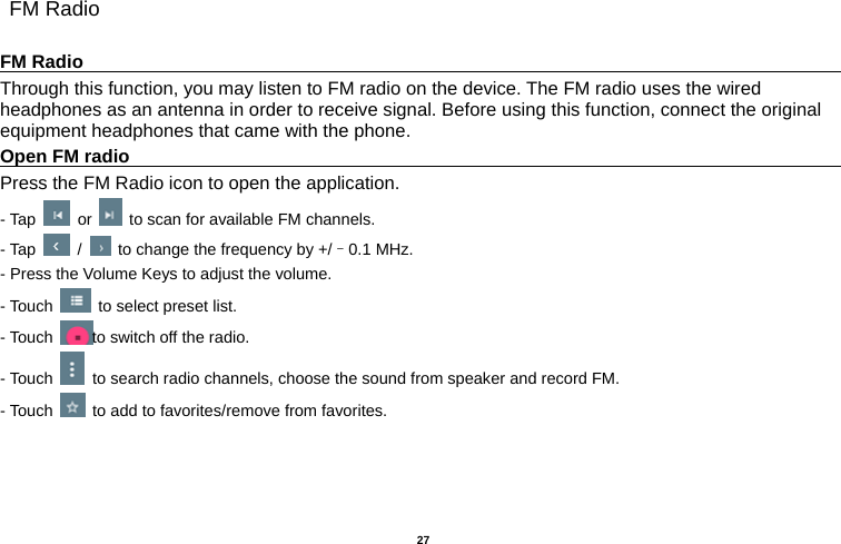   27   FM Radio  FM Radio                                                                                         Through this function, you may listen to FM radio on the device. The FM radio uses the wired headphones as an antenna in order to receive signal. Before using this function, connect the original equipment headphones that came with the phone. Open FM radio                                                                                    Press the FM Radio icon to open the application. - Tap   or    to scan for available FM channels. - Tap   /    to change the frequency by +/–0.1 MHz. - Press the Volume Keys to adjust the volume. - Touch    to select preset list. - Touch  to switch off the radio. - Touch    to search radio channels, choose the sound from speaker and record FM.   - Touch    to add to favorites/remove from favorites. 