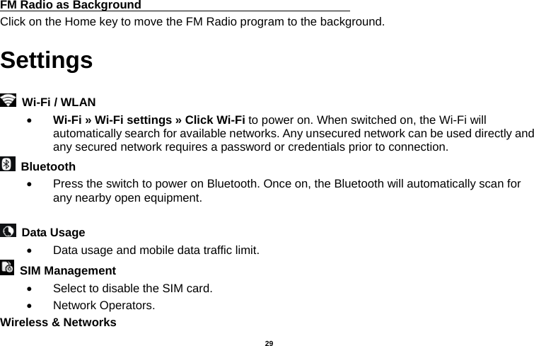   29  FM Radio as Background                                    Click on the Home key to move the FM Radio program to the background. Settings    Wi-Fi / WLAN    Wi-Fi » Wi-Fi settings » Click Wi-Fi to power on. When switched on, the Wi-Fi will automatically search for available networks. Any unsecured network can be used directly and any secured network requires a password or credentials prior to connection.  Bluetooth    Press the switch to power on Bluetooth. Once on, the Bluetooth will automatically scan for any nearby open equipment.   Data Usage    Data usage and mobile data traffic limit.  SIM Management    Select to disable the SIM card.    Network Operators. Wireless &amp; Networks   