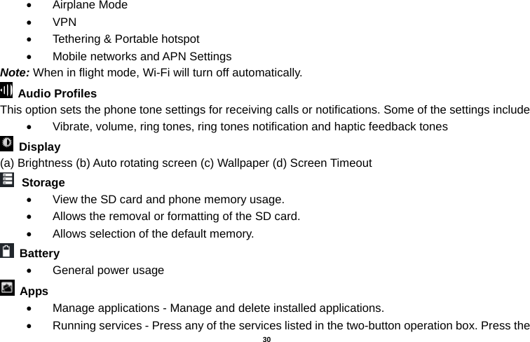   30   Airplane Mode  VPN   Tethering &amp; Portable hotspot       Mobile networks and APN Settings Note: When in flight mode, Wi-Fi will turn off automatically.  Audio Profiles This option sets the phone tone settings for receiving calls or notifications. Some of the settings include   Vibrate, volume, ring tones, ring tones notification and haptic feedback tones  Display   (a) Brightness (b) Auto rotating screen (c) Wallpaper (d) Screen Timeout  Storage   View the SD card and phone memory usage.     Allows the removal or formatting of the SD card.   Allows selection of the default memory.    Battery    General power usage  Apps   Manage applications - Manage and delete installed applications.   Running services - Press any of the services listed in the two-button operation box. Press the 