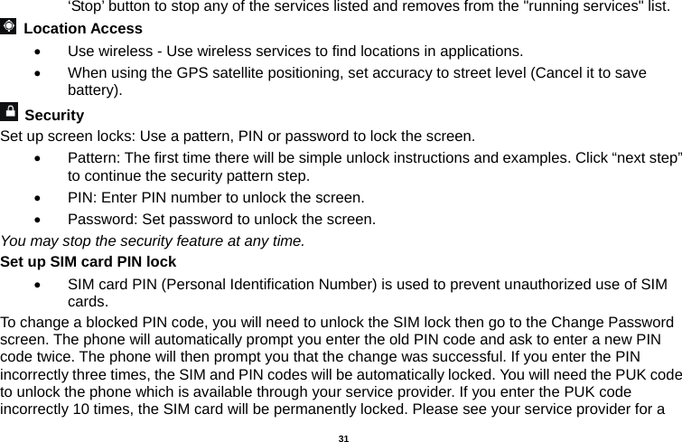   31  ‘Stop’ button to stop any of the services listed and removes from the &quot;running services&quot; list.  Location Access    Use wireless - Use wireless services to find locations in applications.   When using the GPS satellite positioning, set accuracy to street level (Cancel it to save battery).  Security  Set up screen locks: Use a pattern, PIN or password to lock the screen.     Pattern: The first time there will be simple unlock instructions and examples. Click “next step” to continue the security pattern step.     PIN: Enter PIN number to unlock the screen.   Password: Set password to unlock the screen. You may stop the security feature at any time. Set up SIM card PIN lock   SIM card PIN (Personal Identification Number) is used to prevent unauthorized use of SIM cards.  To change a blocked PIN code, you will need to unlock the SIM lock then go to the Change Password screen. The phone will automatically prompt you enter the old PIN code and ask to enter a new PIN code twice. The phone will then prompt you that the change was successful. If you enter the PIN incorrectly three times, the SIM and PIN codes will be automatically locked. You will need the PUK code to unlock the phone which is available through your service provider. If you enter the PUK code incorrectly 10 times, the SIM card will be permanently locked. Please see your service provider for a 