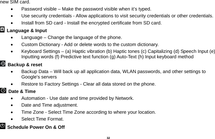   32  new SIM card.   Password visible – Make the password visible when it’s typed.   Use security credentials - Allow applications to visit security credentials or other credentials.   Install from SD card - Install the encrypted certificate from SD card.     Language &amp; Input     Language – Change the language of the phone.     Custom Dictionary - Add or delete words to the custom dictionary.   Keyboard Settings – (a) Haptic vibration (b) Haptic tones (c) Capitalizing (d) Speech Input (e) Inputting words (f) Predictive text function (g) Auto-Text (h) Input keyboard method    Backup &amp; reset     Backup Data – Will back up all application data, WLAN passwords, and other settings to Google&apos;s servers   Restore to Factory Settings - Clear all data stored on the phone.   Date &amp; Time     Automation - Use date and time provided by Network.   Date and Time adjustment.         Time Zone - Select Time Zone according to where your location.    Select Time Format.   Schedule Power On &amp; Off 