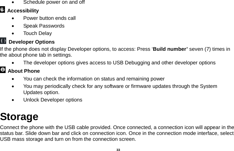   33    Schedule power on and off  Accessibility    Power button ends call  Speak Passwords  Touch Delay  Developer Options If the phone does not display Developer options, to access: Press ‘Build number’ seven (7) times in the about phone tab in settings.     The developer options gives access to USB Debugging and other developer options  About Phone    You can check the information on status and remaining power   You may periodically check for any software or firmware updates through the System Updates option.   Unlock Developer options Storage Connect the phone with the USB cable provided. Once connected, a connection icon will appear in the status bar. Slide down bar and click on connection icon. Once in the connection mode interface, select USB mass storage and turn on from the connection screen. 