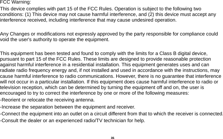   35   FCC Warning: This device complies with part 15 of the FCC Rules. Operation is subject to the following two conditions: (1) This device may not cause harmful interference, and (2) this device must accept any interference received, including interference that may cause undesired operation.  Any Changes or modifications not expressly approved by the party responsible for compliance could void the user&apos;s authority to operate the equipment.  This equipment has been tested and found to comply with the limits for a Class B digital device, pursuant to part 15 of the FCC Rules. These limits are designed to provide reasonable protection against harmful interference in a residential installation. This equipment generates uses and can radiate radio frequency energy and, if not installed and used in accordance with the instructions, may cause harmful interference to radio communications. However, there is no guarantee that interference will not occur in a particular installation. If this equipment does cause harmful interference to radio or television reception, which can be determined by turning the equipment off and on, the user is encouraged to try to correct the interference by one or more of the following measures: -Reorient or relocate the receiving antenna. -Increase the separation between the equipment and receiver. -Connect the equipment into an outlet on a circuit different from that to which the receiver is connected. -Consult the dealer or an experienced radio/TV technician for help.  