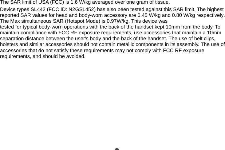   36  The SAR limit of USA (FCC) is 1.6 W/kg averaged over one gram of tissue.   Device types SL442 (FCC ID: N2GSL452) has also been tested against this SAR limit. The highest reported SAR values for head and body-worn accessory are 0.45 W/kg and 0.80 W/kg respectively.The Max simultaneous SAR (Hotspot Mode) is 0.97W/kg. This device was tested for typical body-worn operations with the back of the handset kept 10mm from the body. To maintain compliance with FCC RF exposure requirements, use accessories that maintain a 10mm separation distance between the user&apos;s body and the back of the handset. The use of belt clips, holsters and similar accessories should not contain metallic components in its assembly. The use of accessories that do not satisfy these requirements may not comply with FCC RF exposure requirements, and should be avoided.                                         