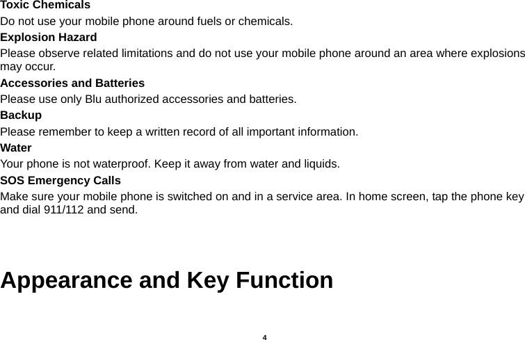   4  Toxic Chemicals Do not use your mobile phone around fuels or chemicals. Explosion Hazard Please observe related limitations and do not use your mobile phone around an area where explosions may occur. Accessories and Batteries Please use only Blu authorized accessories and batteries. Backup Please remember to keep a written record of all important information. Water  Your phone is not waterproof. Keep it away from water and liquids. SOS Emergency Calls Make sure your mobile phone is switched on and in a service area. In home screen, tap the phone key and dial 911/112 and send.   Appearance and Key Function 