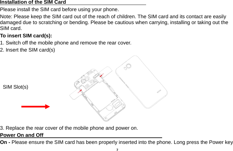   7  Installation of the SIM Card                                Please install the SIM card before using your phone. Note: Please keep the SIM card out of the reach of children. The SIM card and its contact are easily damaged due to scratching or bending. Please be cautious when carrying, installing or taking out the SIM card. To insert SIM card(s): 1. Switch off the mobile phone and remove the rear cover.   2. Insert the SIM card(s)  3. Replace the rear cover of the mobile phone and power on. Power On and Off                                                                                 On - Please ensure the SIM card has been properly inserted into the phone. Long press the Power key SIM Slot(s)