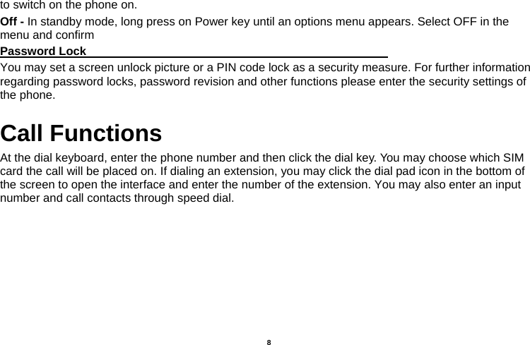   8  to switch on the phone on. Off - In standby mode, long press on Power key until an options menu appears. Select OFF in the menu and confirm Password Lock                                                    You may set a screen unlock picture or a PIN code lock as a security measure. For further information regarding password locks, password revision and other functions please enter the security settings of the phone. Call Functions                                   At the dial keyboard, enter the phone number and then click the dial key. You may choose which SIM card the call will be placed on. If dialing an extension, you may click the dial pad icon in the bottom of the screen to open the interface and enter the number of the extension. You may also enter an input number and call contacts through speed dial. 