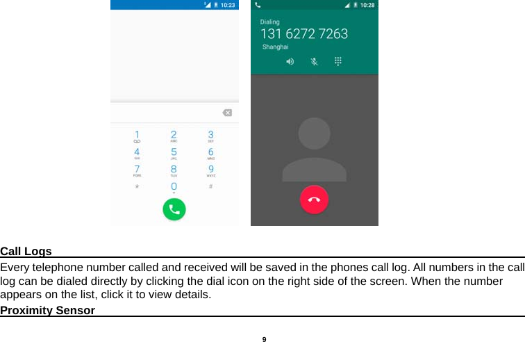   9                             Call Logs                                                                                         Every telephone number called and received will be saved in the phones call log. All numbers in the call log can be dialed directly by clicking the dial icon on the right side of the screen. When the number appears on the list, click it to view details.   Proximity Sensor                                                                                  