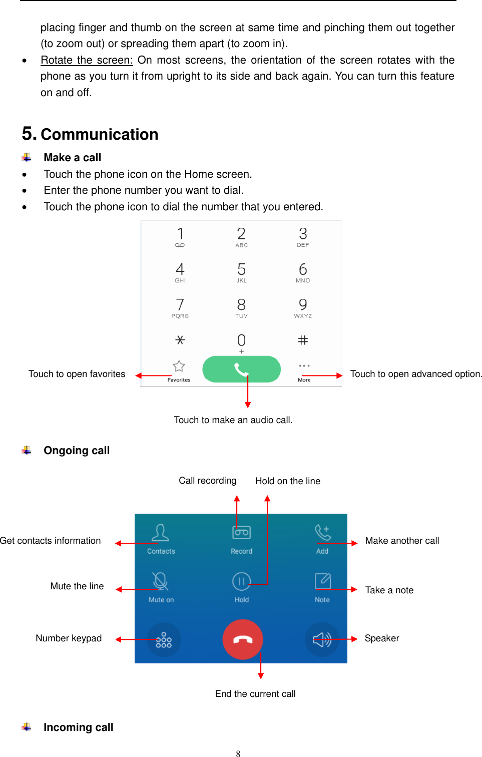  8  placing finger and thumb on the screen at same time and pinching them out together (to zoom out) or spreading them apart (to zoom in).   Rotate the  screen: On most  screens, the orientation of the  screen rotates with the phone as you turn it from upright to its side and back again. You can turn this feature on and off.  5. Communication    Make a call   Touch the phone icon on the Home screen.   Enter the phone number you want to dial.   Touch the phone icon to dial the number that you entered.         Ongoing call           Incoming call Touch to open favorites  Touch to make an audio call. Touch to open advanced option.  End the current call Get contacts information  Call recording Make another call  Mute the line  Number keypad Take a note  Speaker  Hold on the line  