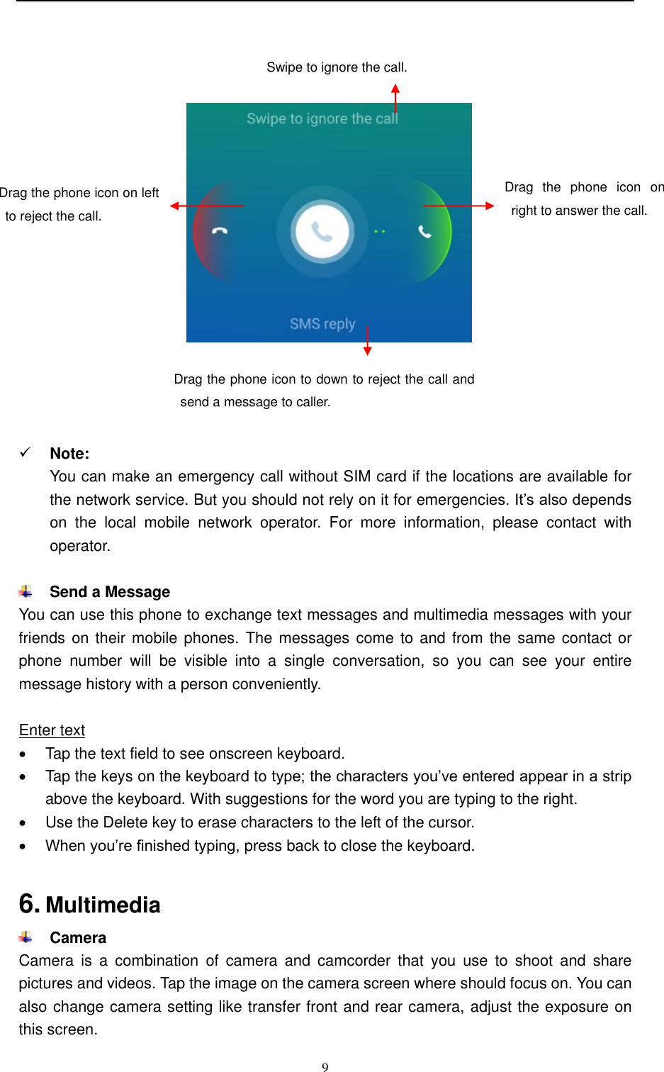  9            Note: You can make an emergency call without SIM card if the locations are available for the network service. But you should not rely on it for emergencies. It’s also depends on  the  local  mobile  network  operator.  For  more  information,  please  contact  with operator.   Send a Message You can use this phone to exchange text messages and multimedia messages with your friends on their mobile phones. The messages come to and from the same contact or phone  number  will  be  visible  into  a  single  conversation,  so  you  can  see  your  entire message history with a person conveniently.  Enter text   Tap the text field to see onscreen keyboard.     Tap the keys on the keyboard to type; the characters you’ve entered appear in a strip above the keyboard. With suggestions for the word you are typing to the right.     Use the Delete key to erase characters to the left of the cursor.  When you’re finished typing, press back to close the keyboard.    6. Multimedia  Camera Camera  is  a  combination  of  camera  and  camcorder  that  you  use  to  shoot  and  share pictures and videos. Tap the image on the camera screen where should focus on. You can also change camera setting like transfer front and rear camera, adjust the exposure on this screen. Drag  the  phone  icon  on right to answer the call. Drag the phone icon on left to reject the call. Drag the phone icon to down to reject the call and send a message to caller. Swipe to ignore the call. 