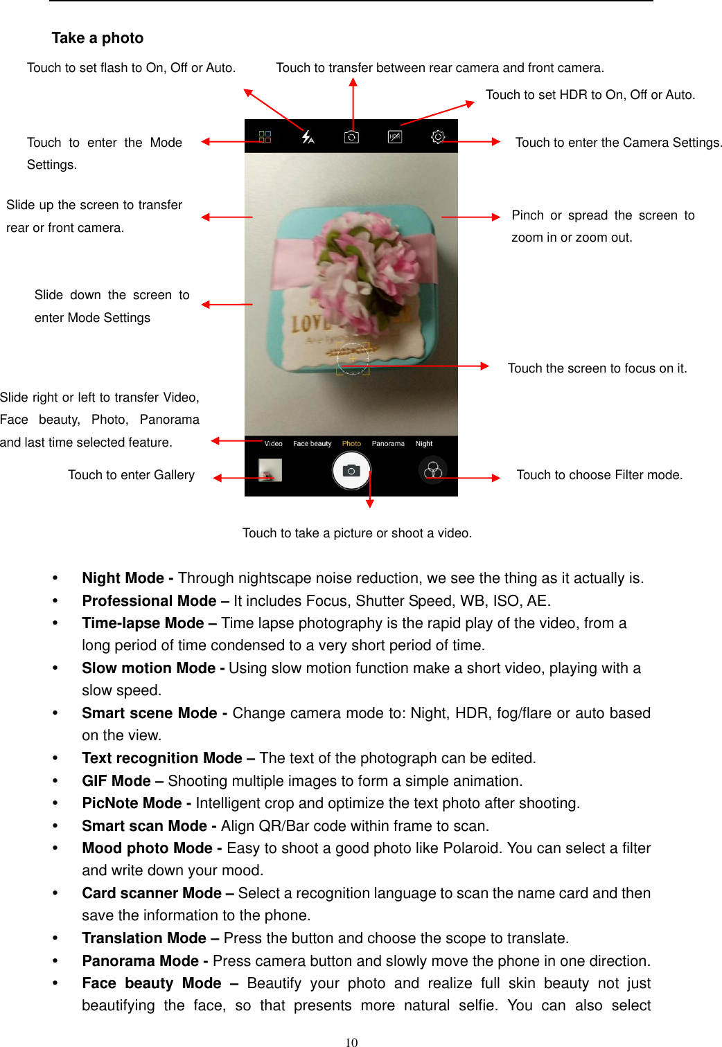  10  Take a photo         Night Mode - Through nightscape noise reduction, we see the thing as it actually is.    Professional Mode – It includes Focus, Shutter Speed, WB, ISO, AE.  Time-lapse Mode – Time lapse photography is the rapid play of the video, from a long period of time condensed to a very short period of time.  Slow motion Mode - Using slow motion function make a short video, playing with a slow speed.    Smart scene Mode - Change camera mode to: Night, HDR, fog/flare or auto based on the view.   Text recognition Mode – The text of the photograph can be edited.  GIF Mode – Shooting multiple images to form a simple animation.  PicNote Mode - Intelligent crop and optimize the text photo after shooting.    Smart scan Mode - Align QR/Bar code within frame to scan.  Mood photo Mode - Easy to shoot a good photo like Polaroid. You can select a filter and write down your mood.    Card scanner Mode – Select a recognition language to scan the name card and then save the information to the phone.  Translation Mode – Press the button and choose the scope to translate.  Panorama Mode - Press camera button and slowly move the phone in one direction.    Face  beauty  Mode  – Beautify  your  photo  and  realize  full  skin  beauty  not  just beautifying  the  face,  so  that  presents  more  natural  selfie.  You  can  also  select Touch to enter the Camera Settings.    Touch  to  enter  the  Mode Settings.    Touch to set flash to On, Off or Auto.  Touch to transfer between rear camera and front camera.  Touch to take a picture or shoot a video. Touch to enter Gallery  Touch to choose Filter mode.   Touch the screen to focus on it. Pinch  or  spread  the  screen  to zoom in or zoom out. Slide  down  the  screen  to enter Mode Settings   Slide right or left to transfer Video, Face  beauty,  Photo,  Panorama and last time selected feature.  Slide up the screen to transfer rear or front camera.    Touch to set HDR to On, Off or Auto.  