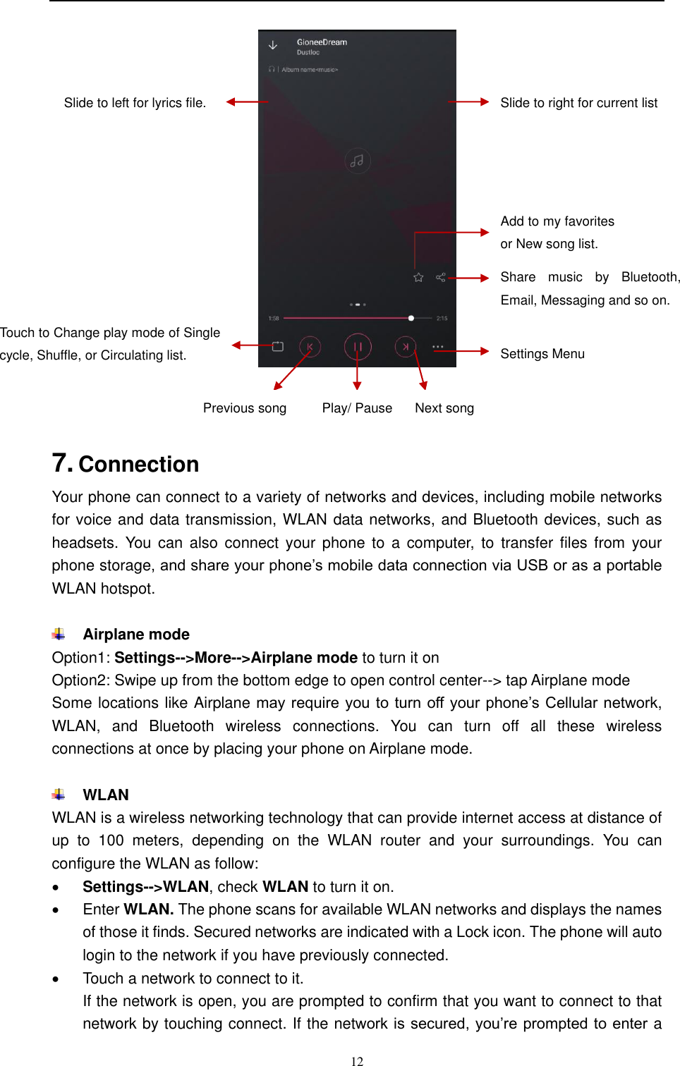  12      7. Connection   Your phone can connect to a variety of networks and devices, including mobile networks for voice and data transmission, WLAN data networks, and Bluetooth devices, such as headsets. You can also connect  your phone to  a  computer,  to  transfer  files  from  your phone storage, and share your phone’s mobile data connection via USB or as a portable WLAN hotspot.   Airplane mode Option1: Settings--&gt;More--&gt;Airplane mode to turn it on Option2: Swipe up from the bottom edge to open control center--&gt; tap Airplane mode Some locations like Airplane may  require you to  turn off your phone’s Cellular network, WLAN,  and  Bluetooth  wireless  connections.  You  can  turn  off  all  these  wireless connections at once by placing your phone on Airplane mode.   WLAN WLAN is a wireless networking technology that can provide internet access at distance of up  to  100  meters,  depending  on  the  WLAN  router  and  your  surroundings.  You  can configure the WLAN as follow:  Settings--&gt;WLAN, check WLAN to turn it on.   Enter WLAN. The phone scans for available WLAN networks and displays the names of those it finds. Secured networks are indicated with a Lock icon. The phone will auto login to the network if you have previously connected.   Touch a network to connect to it.   If the network is open, you are prompted to confirm that you want to connect to that network by touching connect. If the network is secured, you’re prompted to enter  a Touch to Change play mode of Single cycle, Shuffle, or Circulating list. Add to my favorites or New song list. Settings Menu Share  music  by  Bluetooth, Email, Messaging and so on. Slide to right for current list Slide to left for lyrics file. Previous song Next song Play/ Pause 