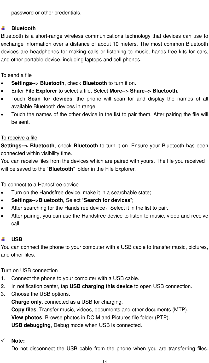  13  password or other credentials.   Bluetooth Bluetooth is a short-range wireless communications technology that devices can use to exchange information over a distance of about 10 meters. The most common Bluetooth devices are headphones for making calls or listening to music, hands-free kits for cars, and other portable device, including laptops and cell phones.    To send a file  Settings--&gt; Bluetooth, check Bluetooth to turn it on.   Enter File Explorer to select a file, Select More--&gt; Share--&gt; Bluetooth.   Touch  Scan  for  devices,  the  phone  will  scan  for  and  display  the  names  of  all available Bluetooth devices in range.   Touch the names of the other device in the list to pair them. After pairing the file will be sent.  To receive a file Settings--&gt; Bluetooth, check Bluetooth to turn it on. Ensure your Bluetooth has been connected within visibility time. You can receive files from the devices which are paired with yours. The file you received will be saved to the “Bluetooth” folder in the File Explorer.  To connect to a Handsfree device   Turn on the Handsfree device, make it in a searchable state;  Settings--&gt;Bluetooth, Select “Search for devices”;   After searching for the Handsfree device，Select it in the list to pair.     After pairing, you can use the Handsfree device to listen to music, video and receive call.   USB   You can connect the phone to your computer with a USB cable to transfer music, pictures, and other files.  Turn on USB connection   1.  Connect the phone to your computer with a USB cable.   2. In notification center, tap USB charging this device to open USB connection. 3.  Choose the USB options. Charge only, connected as a USB for charging. Copy files, Transfer music, videos, documents and other documents (MTP). View photos, Browse photos in DCIM and Pictures file folder (PTP). USB debugging, Debug mode when USB is connected.   Note: Do not disconnect  the USB cable from  the  phone when you  are  transferring files. 