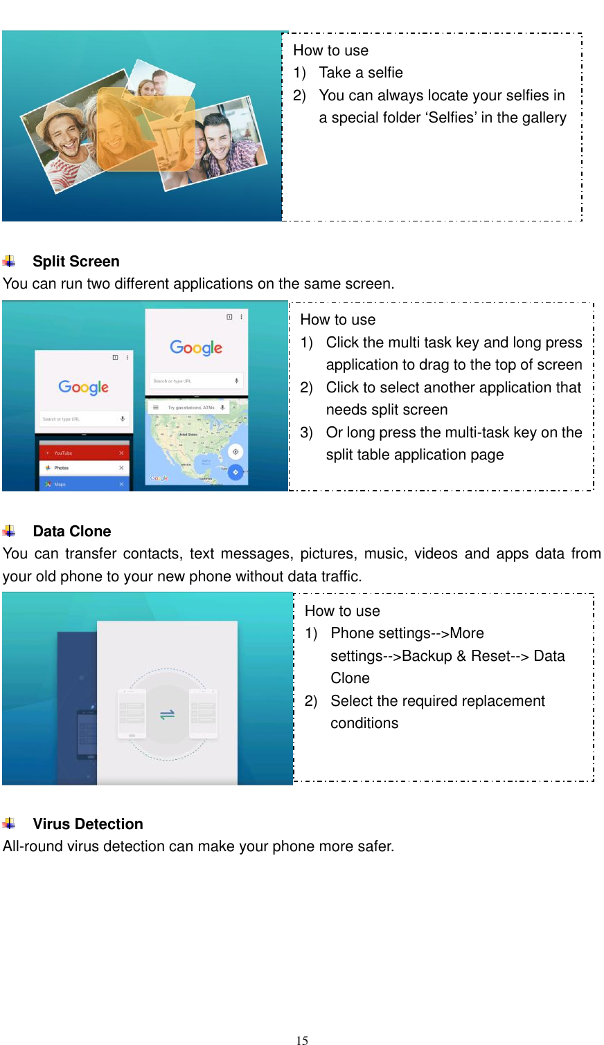  15     Split Screen You can run two different applications on the same screen.    Data Clone You can transfer contacts, text messages,  pictures,  music, videos and  apps data from your old phone to your new phone without data traffic.    Virus Detection All-round virus detection can make your phone more safer. How to use 1)  Take a selfie 2)  You can always locate your selfies in a special folder ‘Selfies’ in the gallery How to use 1)  Click the multi task key and long press application to drag to the top of screen 2)  Click to select another application that needs split screen 3)  Or long press the multi-task key on the split table application page How to use 1)  Phone settings--&gt;More settings--&gt;Backup &amp; Reset--&gt; Data Clone 2)  Select the required replacement conditions  