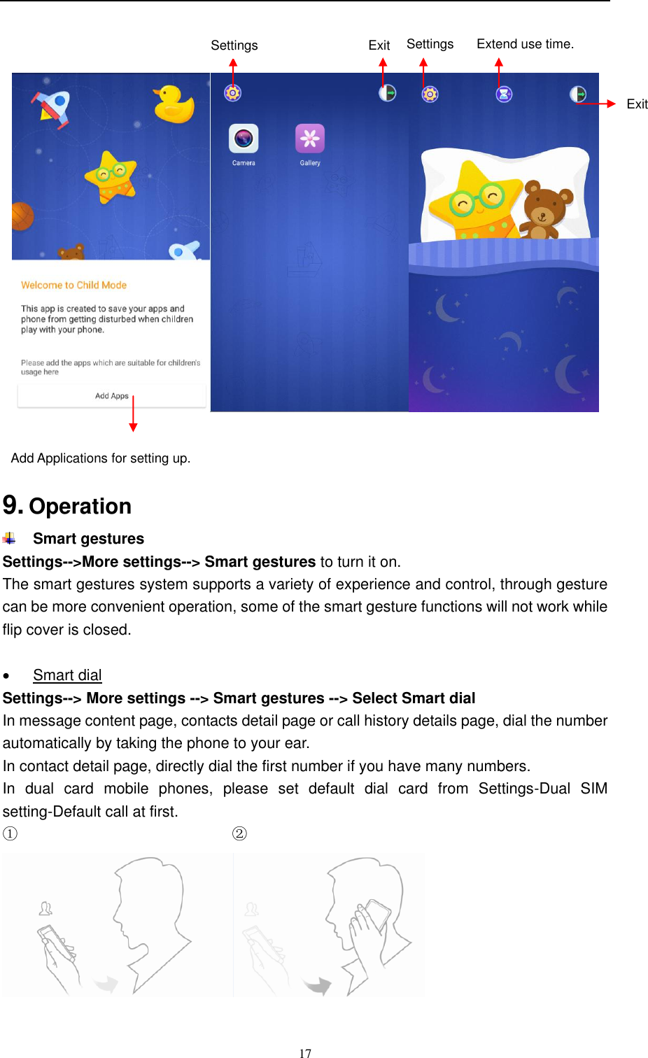  17        9. Operation  Smart gestures Settings--&gt;More settings--&gt; Smart gestures to turn it on. The smart gestures system supports a variety of experience and control, through gesture can be more convenient operation, some of the smart gesture functions will not work while flip cover is closed.    Smart dial Settings--&gt; More settings --&gt; Smart gestures --&gt; Select Smart dial In message content page, contacts detail page or call history details page, dial the number automatically by taking the phone to your ear. In contact detail page, directly dial the first number if you have many numbers. In  dual  card  mobile  phones,  please  set  default  dial  card  from  Settings-Dual  SIM setting-Default call at first. ①                                                        ②                                       Add Applications for setting up. Extend use time. Exit   Exit   Settings Settings 