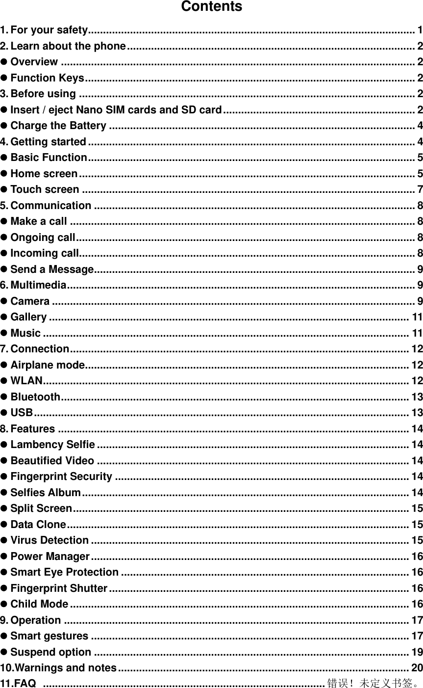    Contents 1. For your safety ............................................................................................................. 1 2. Learn about the phone ................................................................................................ 2  Overview ...................................................................................................................... 2  Function Keys .............................................................................................................. 2 3. Before using ................................................................................................................ 2  Insert / eject Nano SIM cards and SD card ................................................................ 2  Charge the Battery ...................................................................................................... 4 4. Getting started ............................................................................................................. 4  Basic Function ............................................................................................................. 5  Home screen ................................................................................................................ 5  Touch screen ............................................................................................................... 7 5. Communication ........................................................................................................... 8  Make a call ................................................................................................................... 8  Ongoing call ................................................................................................................. 8  Incoming call................................................................................................................ 8  Send a Message ........................................................................................................... 9 6. Multimedia .................................................................................................................... 9  Camera ......................................................................................................................... 9  Gallery ........................................................................................................................ 11  Music .......................................................................................................................... 11 7. Connection ................................................................................................................. 12  Airplane mode ............................................................................................................ 12  WLAN .......................................................................................................................... 12  Bluetooth .................................................................................................................... 13  USB ............................................................................................................................. 13 8. Features ..................................................................................................................... 14  Lambency Selfie ........................................................................................................ 14  Beautified Video ........................................................................................................ 14  Fingerprint Security .................................................................................................. 14  Selfies Album ............................................................................................................. 14  Split Screen ................................................................................................................ 15  Data Clone .................................................................................................................. 15  Virus Detection .......................................................................................................... 15  Power Manager .......................................................................................................... 16  Smart Eye Protection ................................................................................................ 16  Fingerprint Shutter .................................................................................................... 16  Child Mode ................................................................................................................. 16 9. Operation ................................................................................................................... 17  Smart gestures .......................................................................................................... 17  Suspend option ......................................................................................................... 19 10.Warnings and notes ................................................................................................. 20 11.FAQ   .............................................................................................. 错误！未定义书签。  