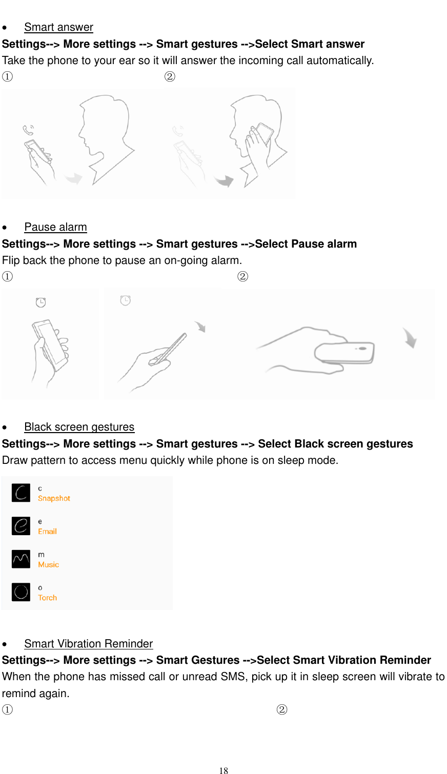  18    Smart answer Settings--&gt; More settings --&gt; Smart gestures --&gt;Select Smart answer Take the phone to your ear so it will answer the incoming call automatically. ①                           ②     Pause alarm Settings--&gt; More settings --&gt; Smart gestures --&gt;Select Pause alarm Flip back the phone to pause an on-going alarm. ①                                                                                ②       Black screen gestures Settings--&gt; More settings --&gt; Smart gestures --&gt; Select Black screen gestures Draw pattern to access menu quickly while phone is on sleep mode.     Smart Vibration Reminder Settings--&gt; More settings --&gt; Smart Gestures --&gt;Select Smart Vibration Reminder When the phone has missed call or unread SMS, pick up it in sleep screen will vibrate to remind again. ①                                               ② 