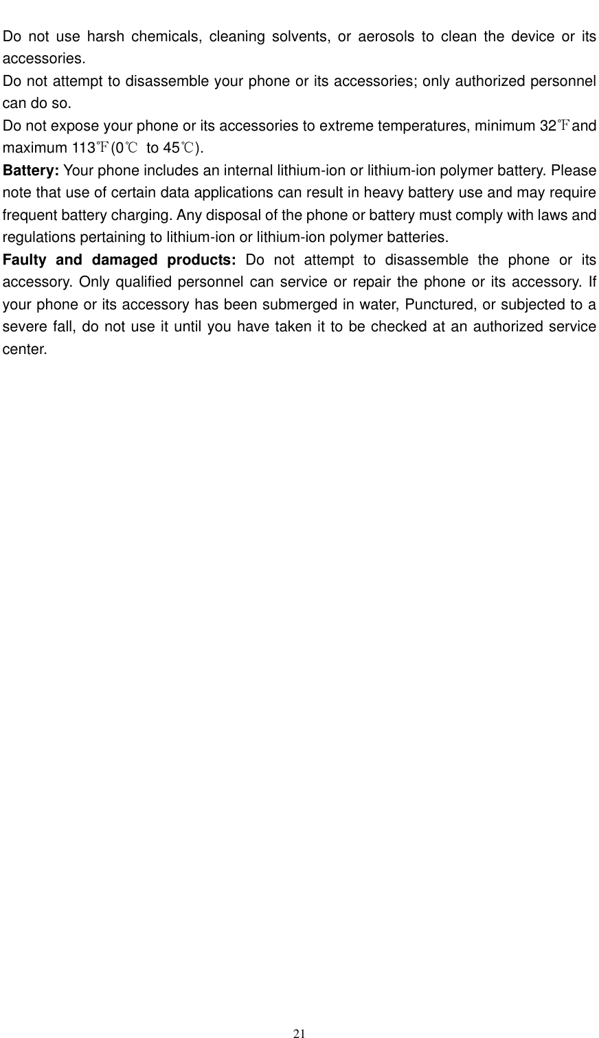  21  Do  not  use  harsh  chemicals,  cleaning  solvents,  or  aerosols  to  clean  the  device  or  its accessories. Do not attempt to disassemble your phone or its accessories; only authorized personnel can do so. Do not expose your phone or its accessories to extreme temperatures, minimum 32℉and maximum 113℉(0℃  to 45℃). Battery: Your phone includes an internal lithium-ion or lithium-ion polymer battery. Please note that use of certain data applications can result in heavy battery use and may require frequent battery charging. Any disposal of the phone or battery must comply with laws and regulations pertaining to lithium-ion or lithium-ion polymer batteries.   Faulty  and  damaged  products:  Do  not  attempt  to  disassemble  the  phone  or  its accessory. Only qualified personnel can service or repair the phone or its accessory. If your phone or its accessory has been submerged in water, Punctured, or subjected to a severe fall, do not use it until you have taken it to be checked at an authorized service center.  