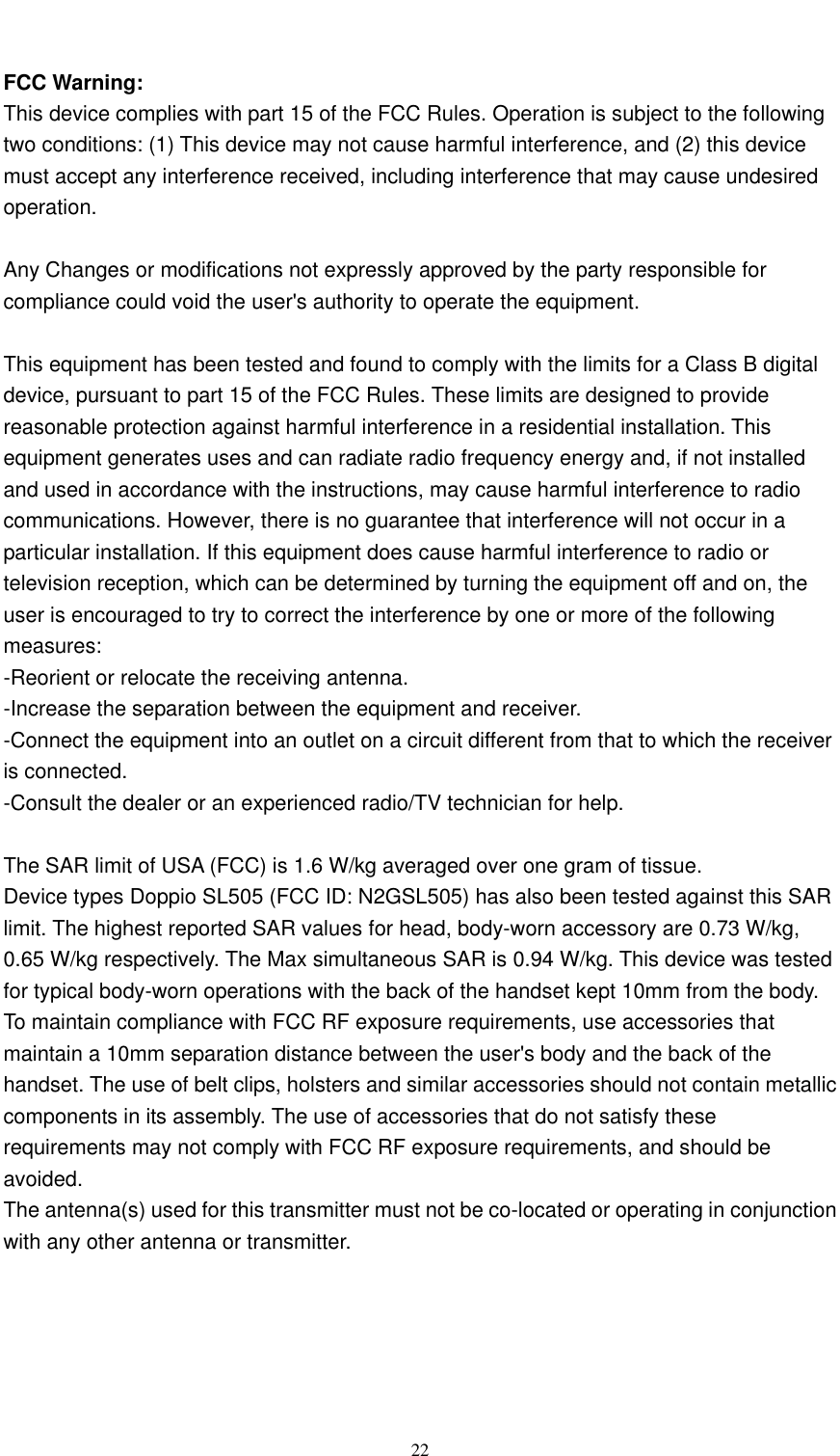  22   FCC Warning: This device complies with part 15 of the FCC Rules. Operation is subject to the following two conditions: (1) This device may not cause harmful interference, and (2) this device must accept any interference received, including interference that may cause undesired operation.  Any Changes or modifications not expressly approved by the party responsible for compliance could void the user&apos;s authority to operate the equipment.  This equipment has been tested and found to comply with the limits for a Class B digital device, pursuant to part 15 of the FCC Rules. These limits are designed to provide reasonable protection against harmful interference in a residential installation. This equipment generates uses and can radiate radio frequency energy and, if not installed and used in accordance with the instructions, may cause harmful interference to radio communications. However, there is no guarantee that interference will not occur in a particular installation. If this equipment does cause harmful interference to radio or television reception, which can be determined by turning the equipment off and on, the user is encouraged to try to correct the interference by one or more of the following measures: -Reorient or relocate the receiving antenna. -Increase the separation between the equipment and receiver. -Connect the equipment into an outlet on a circuit different from that to which the receiver is connected. -Consult the dealer or an experienced radio/TV technician for help.  The SAR limit of USA (FCC) is 1.6 W/kg averaged over one gram of tissue.   Device types Doppio SL505 (FCC ID: N2GSL505) has also been tested against this SAR limit. The highest reported SAR values for head, body-worn accessory are 0.73 W/kg, 0.65 W/kg respectively. The Max simultaneous SAR is 0.94 W/kg. This device was tested for typical body-worn operations with the back of the handset kept 10mm from the body. To maintain compliance with FCC RF exposure requirements, use accessories that maintain a 10mm separation distance between the user&apos;s body and the back of the handset. The use of belt clips, holsters and similar accessories should not contain metallic components in its assembly. The use of accessories that do not satisfy these requirements may not comply with FCC RF exposure requirements, and should be avoided. The antenna(s) used for this transmitter must not be co-located or operating in conjunction with any other antenna or transmitter.   