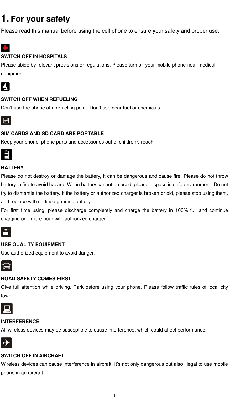  1  1. For your safety   Please read this manual before using the cell phone to ensure your safety and proper use.   SWITCH OFF IN HOSPITALS Please abide by relevant provisions or regulations. Please turn off your mobile phone near medical equipment.    SWITCH OFF WHEN REFUELING Don’t use the phone at a refueling point. Don’t use near fuel or chemicals.  SIM CARDS AND SD CARD ARE PORTABLE Keep your phone, phone parts and accessories out of children’s reach.  BATTERY Please do not destroy or damage the battery, it can be dangerous and cause fire. Please do not throw battery in fire to avoid hazard. When battery cannot be used, please dispose in safe environment. Do not try to dismantle the battery. If the battery or authorized charger is broken or old, please stop using them, and replace with certified genuine battery.   For  first  time  using,  please  discharge  completely  and  charge  the  battery  in  100%  full  and  continue charging one more hour with authorized charger.  USE QUALITY EQUIPMENT Use authorized equipment to avoid danger.  ROAD SAFETY COMES FIRST Give full attention while driving, Park before using your phone. Please follow traffic rules of local city town.  INTERFERENCE All wireless devices may be susceptible to cause interference, which could affect performance.  SWITCH OFF IN AIRCRAFT Wireless devices can cause interference in aircraft. It’s not only dangerous but also illegal to use mobile phone in an aircraft.  