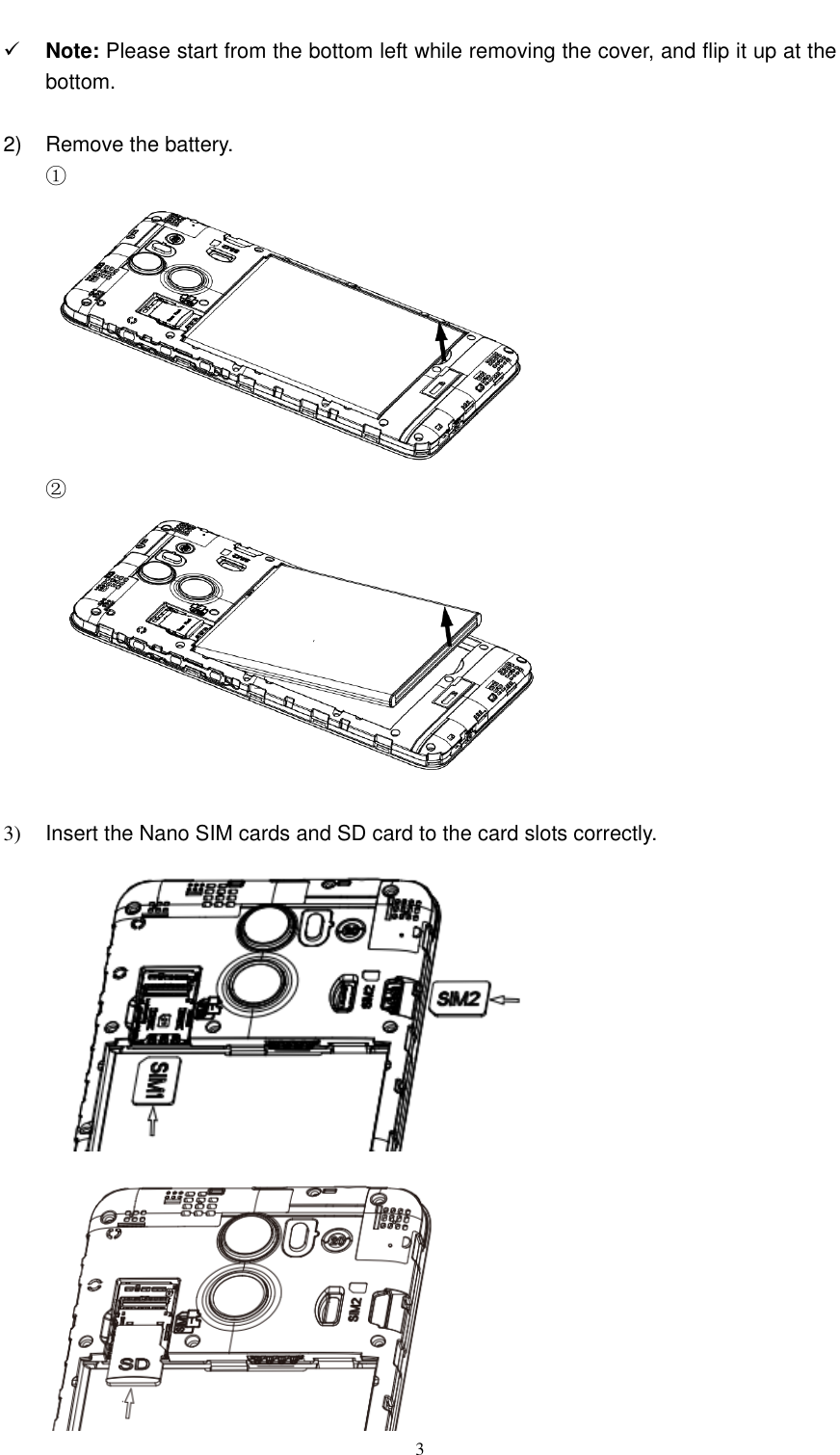  3   Note: Please start from the bottom left while removing the cover, and flip it up at the bottom.  2)  Remove the battery. ①    ②    3)  Insert the Nano SIM cards and SD card to the card slots correctly.   