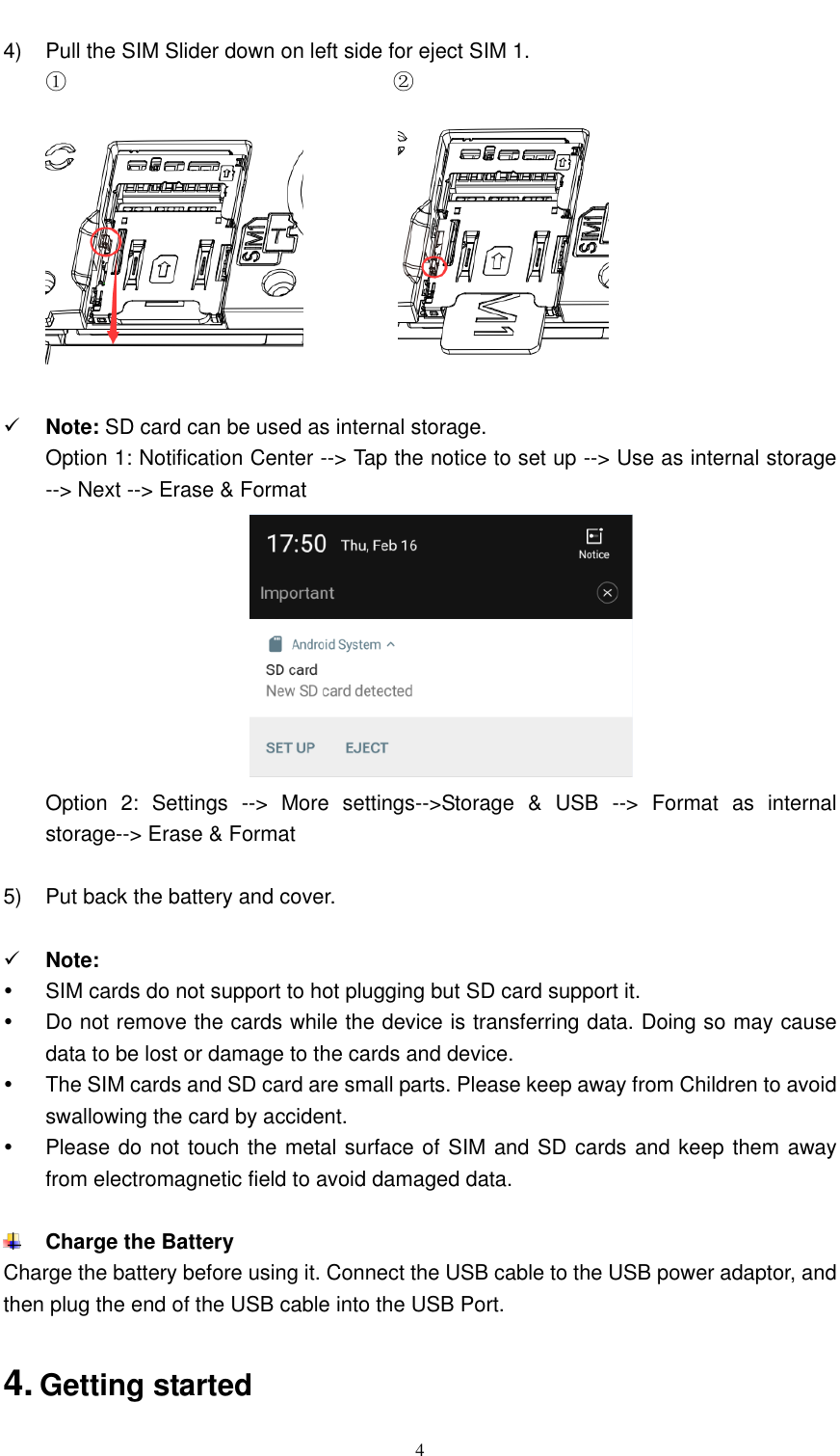  4  4)  Pull the SIM Slider down on left side for eject SIM 1. ①                               ②                      Note: SD card can be used as internal storage. Option 1: Notification Center --&gt; Tap the notice to set up --&gt; Use as internal storage --&gt; Next --&gt; Erase &amp; Format  Option  2:  Settings  --&gt;  More  settings--&gt;Storage  &amp;  USB  --&gt;  Format  as  internal storage--&gt; Erase &amp; Format  5)  Put back the battery and cover.   Note:     SIM cards do not support to hot plugging but SD card support it.   Do not remove the cards while the device is transferring data. Doing so may cause data to be lost or damage to the cards and device.   The SIM cards and SD card are small parts. Please keep away from Children to avoid swallowing the card by accident.   Please do not touch the metal surface of SIM and SD cards and keep them away from electromagnetic field to avoid damaged data.   Charge the Battery Charge the battery before using it. Connect the USB cable to the USB power adaptor, and then plug the end of the USB cable into the USB Port.  4. Getting started 