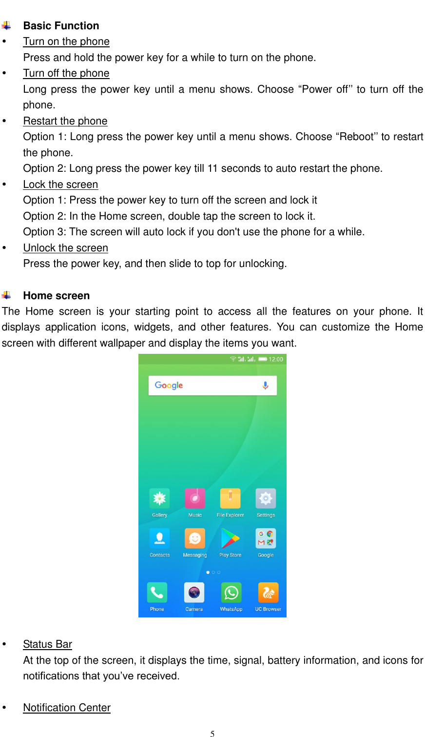  5   Basic Function   Turn on the phone Press and hold the power key for a while to turn on the phone.   Turn off the phone Long press the power key until a menu shows. Choose “Power off’’ to turn off the phone.  Restart the phone Option 1: Long press the power key until a menu shows. Choose “Reboot’’ to restart the phone. Option 2: Long press the power key till 11 seconds to auto restart the phone.   Lock the screen Option 1: Press the power key to turn off the screen and lock it Option 2: In the Home screen, double tap the screen to lock it. Option 3: The screen will auto lock if you don&apos;t use the phone for a while.   Unlock the screen Press the power key, and then slide to top for unlocking.   Home screen The  Home  screen  is  your  starting  point  to  access  all  the  features  on  your  phone.  It displays  application  icons,  widgets,  and  other  features.  You  can  customize  the  Home screen with different wallpaper and display the items you want.       Status Bar At the top of the screen, it displays the time, signal, battery information, and icons for notifications that you’ve received.    Notification Center 