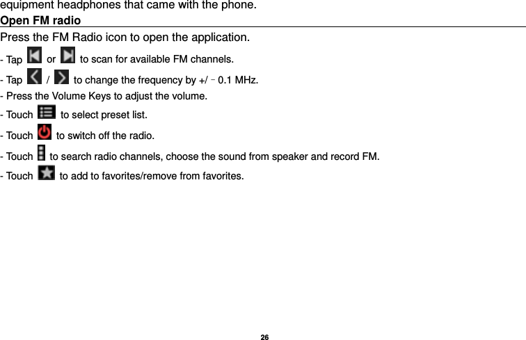   26  equipment headphones that came with the phone. Open FM radio                                                                                    Press the FM Radio icon to open the application. - Tap   or    to scan for available FM channels. - Tap   /    to change the frequency by +/–0.1 MHz. - Press the Volume Keys to adjust the volume. - Touch    to select preset list. - Touch    to switch off the radio. - Touch    to search radio channels, choose the sound from speaker and record FM.   - Touch    to add to favorites/remove from favorites. 