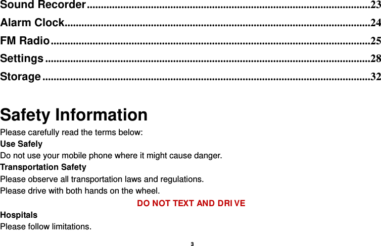   3  Sound Recorder ......................................................................................................23Alarm Clock ..............................................................................................................24FM Radio ...................................................................................................................25Settings .....................................................................................................................28Storage ......................................................................................................................32 Safety Information Please carefully read the terms below: Use Safely Do not use your mobile phone where it might cause danger. Transportation Safety Please observe all transportation laws and regulations. Please drive with both hands on the wheel.   DO NOT TEXT AND DRI VE Hospitals Please follow limitations. 
