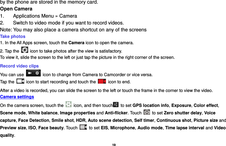   19  by the phone are stored in the memory card. Open Camera 1.  Applications Menu » Camera   2.  Switch to video mode if you want to record videos.   Note: You may also place a camera shortcut on any of the screens Take photos   1. In the All Apps screen, touch the Camera icon to open the camera. 2. Tap the    icon to take photos after the view is satisfactory. To view it, slide the screen to the left or just tap the picture in the right corner of the screen.   Record video clips You can use    icon to change from Camera to Camcorder or vice versa. Tap the    icon to start recording and touch the   icon to end. After a video is recorded, you can slide the screen to the left or touch the frame in the corner to view the video. Camera settings  On the camera screen, touch the    icon, and then touch  to set GPS location info, Exposure, Color effect, Scene mode, White balance, Image properties and Anti-flicker. Touch   to set Zero shutter delay, Voice capture, Face Detection, Smile shot, HDR, Auto scene detection, Self timer, Continuous shot, Picture size and Preview size, ISO, Face beauty. Touch   to set EIS, Microphone, Audio mode, Time lapse interval and Video quality. 