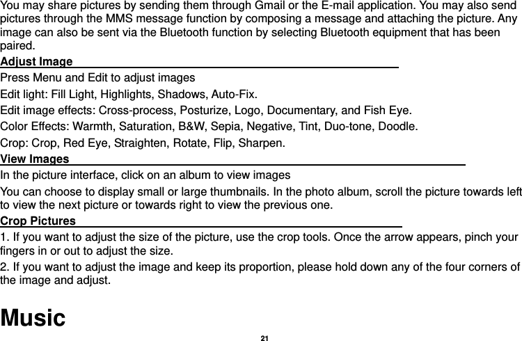  21  You may share pictures by sending them through Gmail or the E-mail application. You may also send pictures through the MMS message function by composing a message and attaching the picture. Any image can also be sent via the Bluetooth function by selecting Bluetooth equipment that has been paired. Adjust Image                                                         Press Menu and Edit to adjust images Edit light: Fill Light, Highlights, Shadows, Auto-Fix. Edit image effects: Cross-process, Posturize, Logo, Documentary, and Fish Eye. Color Effects: Warmth, Saturation, B&amp;W, Sepia, Negative, Tint, Duo-tone, Doodle. Crop: Crop, Red Eye, Straighten, Rotate, Flip, Sharpen. View Images                                                                     In the picture interface, click on an album to view images You can choose to display small or large thumbnails. In the photo album, scroll the picture towards left to view the next picture or towards right to view the previous one. Crop Pictures                                                         1. If you want to adjust the size of the picture, use the crop tools. Once the arrow appears, pinch your fingers in or out to adjust the size.   2. If you want to adjust the image and keep its proportion, please hold down any of the four corners of the image and adjust.   Music 