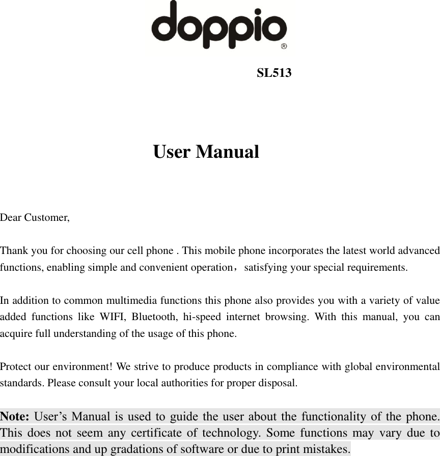                                                                   SL513                           User Manual   Dear Customer,    Thank you for choosing our cell phone . This mobile phone incorporates the latest world advanced functions, enabling simple and convenient operation，satisfying your special requirements.  In addition to common multimedia functions this phone also provides you with a variety of value added  functions  like  WIFI,  Bluetooth,  hi-speed  internet  browsing.  With  this  manual,  you  can acquire full understanding of the usage of this phone.    Protect our environment! We strive to produce products in compliance with global environmental standards. Please consult your local authorities for proper disposal.  Note: User’s Manual is used to  guide  the user about  the  functionality of the phone. This does not seem any certificate of technology. Some functions may  vary  due to modifications and up gradations of software or due to print mistakes.                                             